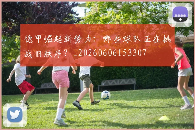 德甲崛起新势力：哪些球队正在挑战旧秩序？_20260606153307
