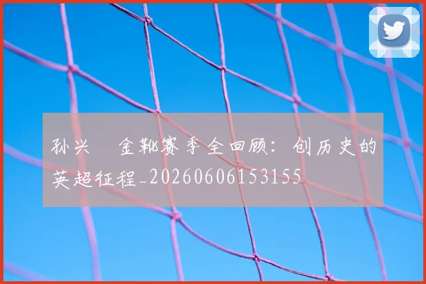 孙兴慜金靴赛季全回顾:创历史的英超征程_20260606153155