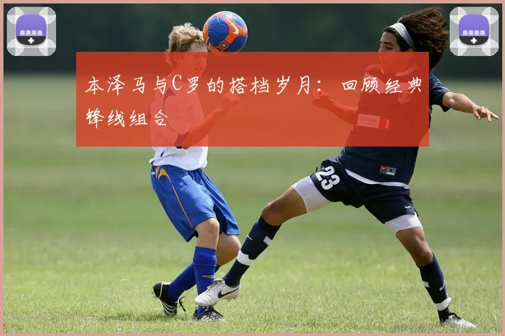 本泽马与C罗的搭档岁月:回顾经典锋线组合