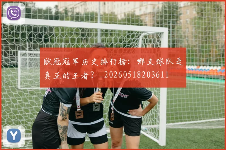 欧冠冠军历史排行榜：哪支球队是真正的王者？_20260518203611