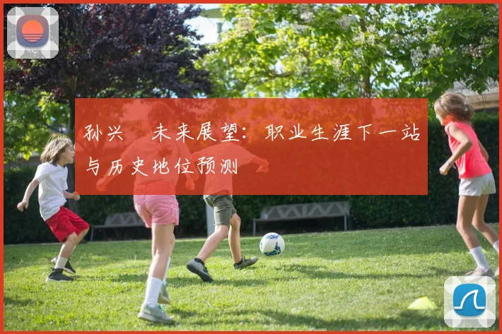 孙兴慜未来展望:职业生涯下一站与历史地位预测