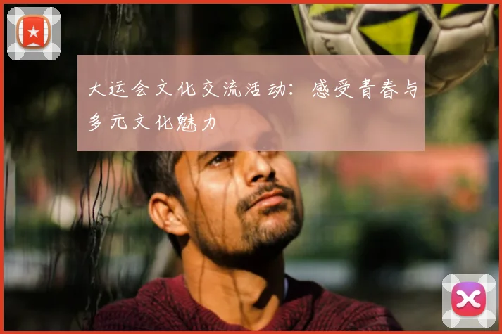 大运会文化交流活动：感受青春与多元文化魅力
