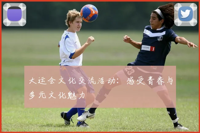 大运会文化交流活动:感受青春与多元文化魅力