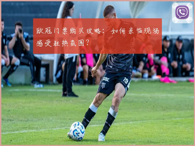 欧冠门票购买攻略：如何亲临现场感受狂热氛围？