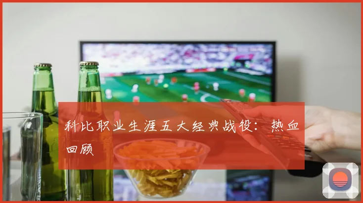 科比职业生涯五大经典战役：热血回顾