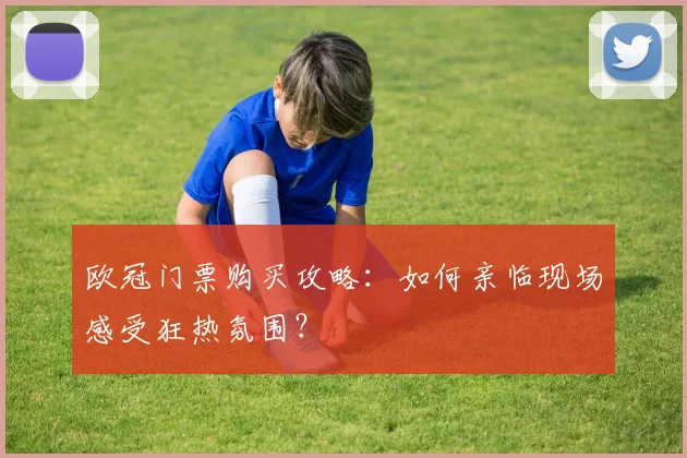欧冠门票购买攻略:如何亲临现场感受狂热氛围?