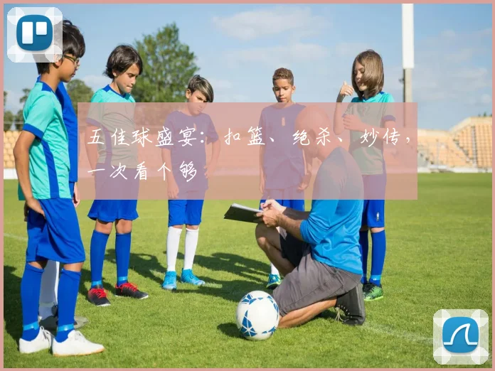 五佳球盛宴：扣篮、绝杀、妙传，一次看个够