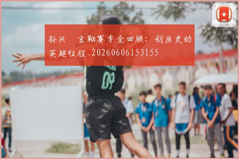 孙兴慜金靴赛季全回顾:创历史的英超征程_20260606153155