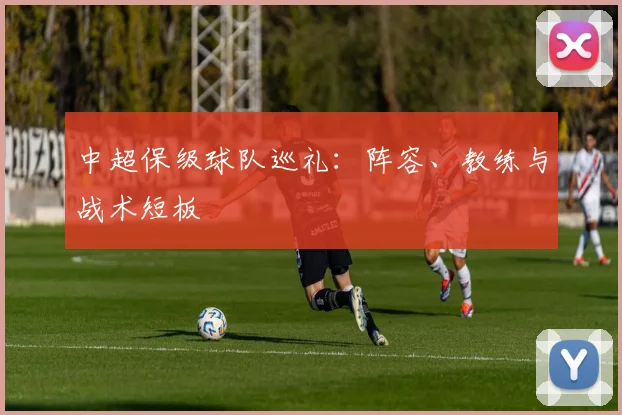 中超保级球队巡礼:阵容、教练与战术短板