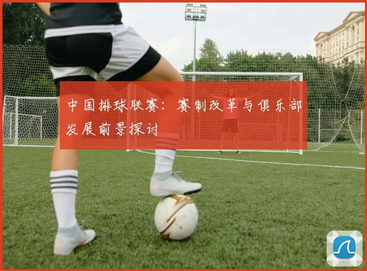 中国排球联赛:赛制改革与俱乐部发展前景探讨