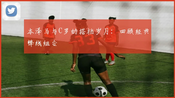本泽马与C罗的搭档岁月:回顾经典锋线组合